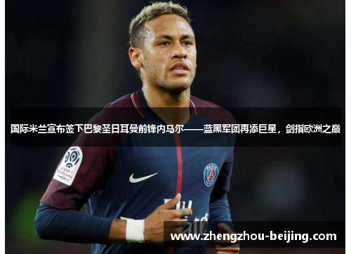 国际米兰宣布签下巴黎圣日耳曼前锋内马尔——蓝黑军团再添巨星，剑指欧洲之巅